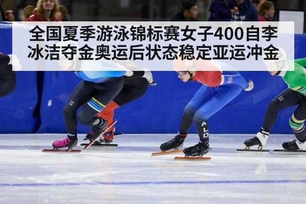 全国夏季游泳锦标赛女子400自李冰洁夺金奥运后状态稳定亚运冲金
