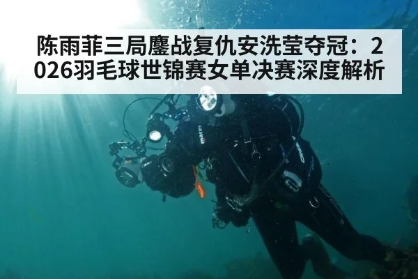 陈雨菲三局鏖战复仇安洗莹夺冠:2026羽毛球世锦赛女单决赛深度解析